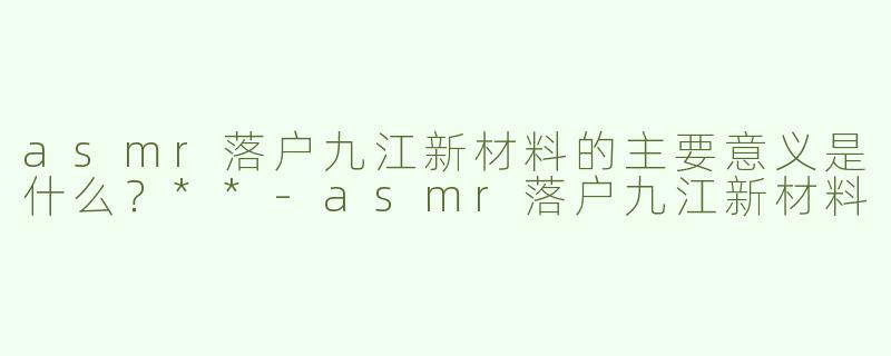 asmr落户九江新材料的主要意义是什么？**-asmr落户九江新材料