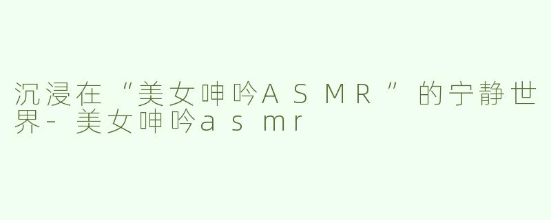 沉浸在“美女呻吟ASMR”的宁静世界-美女呻吟asmr