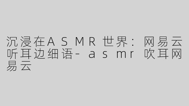 沉浸在ASMR世界：网易云听耳边细语-asmr吹耳网易云