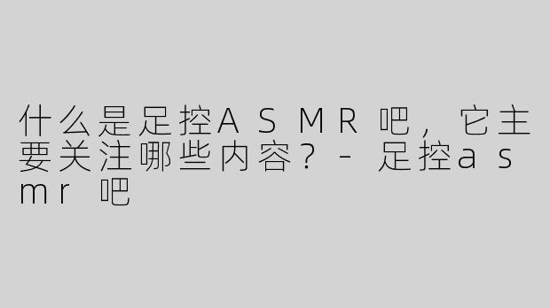 什么是足控ASMR吧，它主要关注哪些内容？