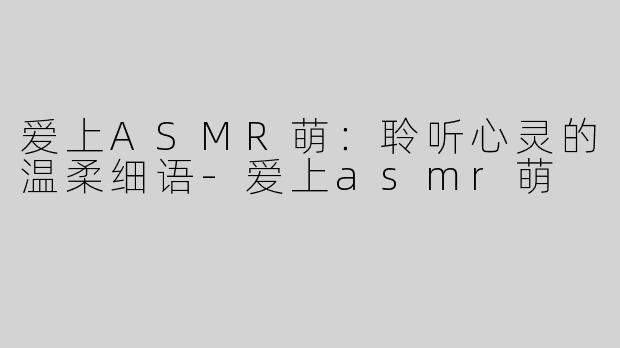 爱上ASMR萌：聆听心灵的温柔细语-爱上asmr萌
