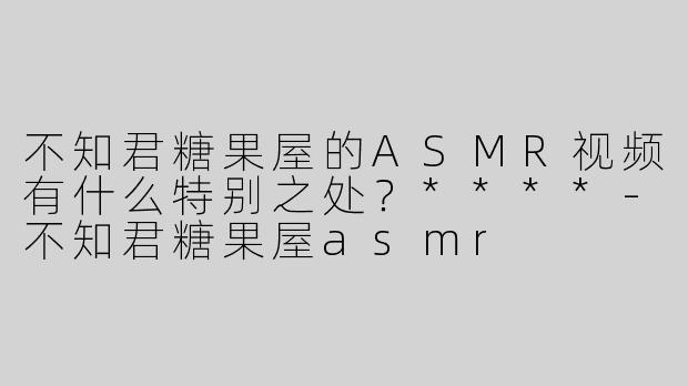 不知君糖果屋的ASMR视频有什么特别之处？****