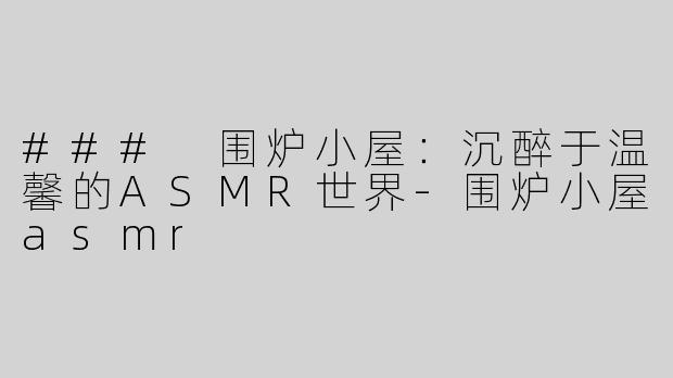 ### 围炉小屋：沉醉于温馨的ASMR世界
