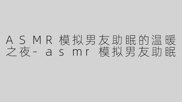 ASMR模拟男友助眠的温暖之夜-asmr模拟男友助眠