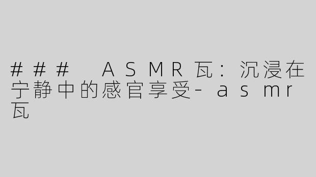 ### ASMR瓦：沉浸在宁静中的感官享受-asmr瓦
