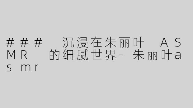 ### 沉浸在朱丽叶 ASMR 的细腻世界-朱丽叶asmr