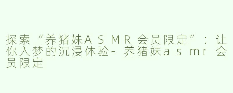 探索“养猪妹ASMR会员限定”：让你入梦的沉浸体验-养猪妹asmr会员限定