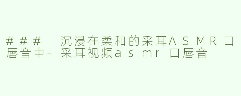 ### 沉浸在柔和的采耳ASMR口唇音中-采耳视频asmr口唇音