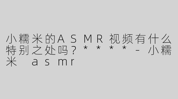 小糯米的ASMR视频有什么特别之处吗？****