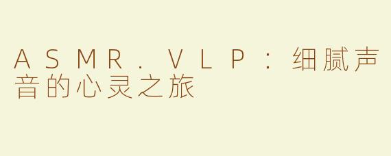 ASMR.VLP：细腻声音的心灵之旅