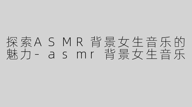 探索ASMR背景女生音乐的魅力-asmr背景女生音乐