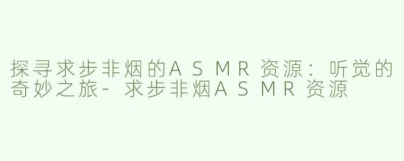 探寻求步非烟的ASMR资源：听觉的奇妙之旅-求步非烟ASMR资源