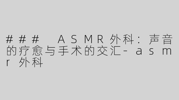 ### ASMR外科：声音的疗愈与手术的交汇-asmr外科