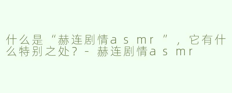什么是“赫连剧情asmr”，它有什么特别之处？