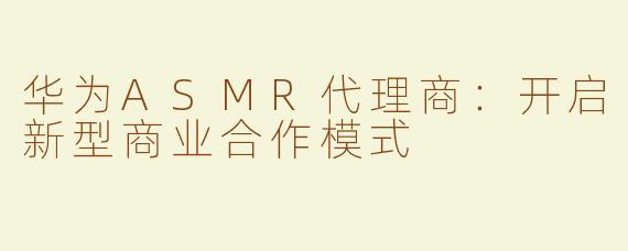 华为ASMR代理商：开启新型商业合作模式