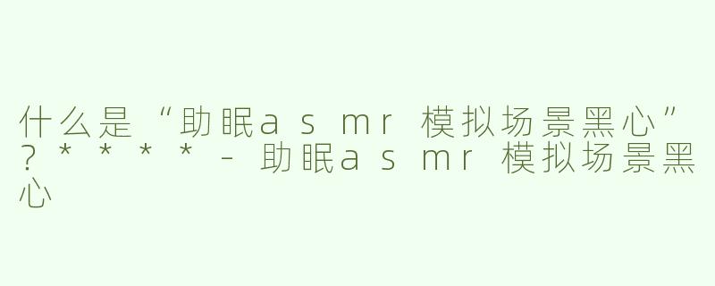 什么是“助眠asmr模拟场景黑心”？****