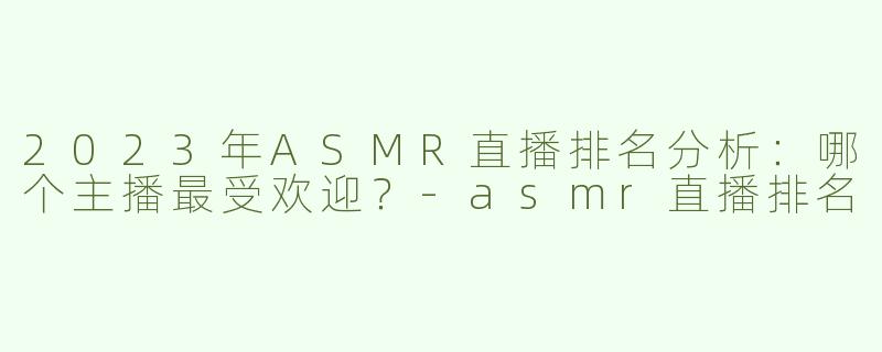 2023年ASMR直播排名分析：哪个主播最受欢迎？