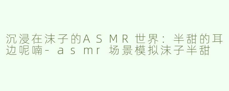沉浸在沫子的ASMR世界：半甜的耳边呢喃-asmr场景模拟沫子半甜