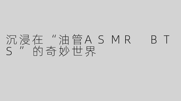 沉浸在“油管ASMR BTS”的奇妙世界