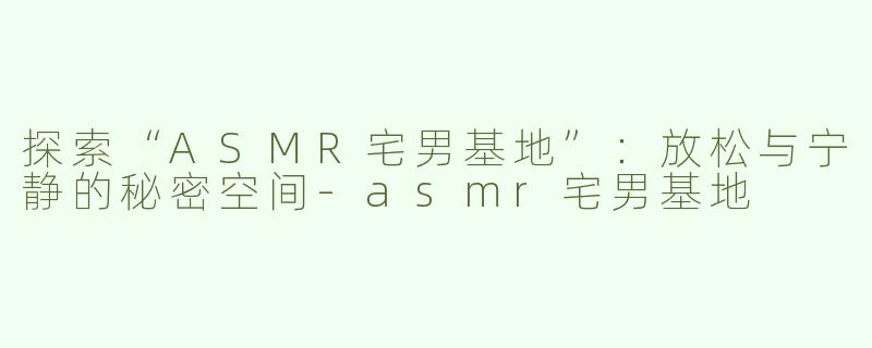 探索“ASMR宅男基地”：放松与宁静的秘密空间-asmr宅男基地