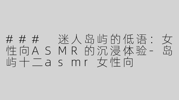 ### 迷人岛屿的低语：女性向ASMR的沉浸体验