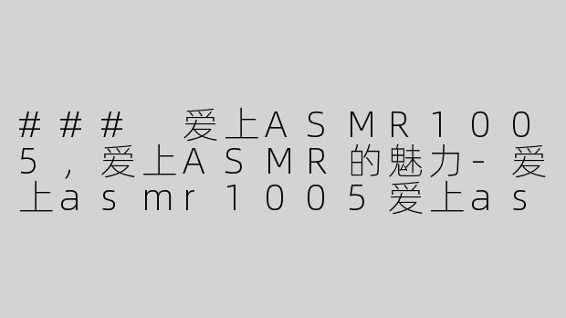 ### 爱上ASMR1005，爱上ASMR的魅力-爱上asmr1005爱上asmr