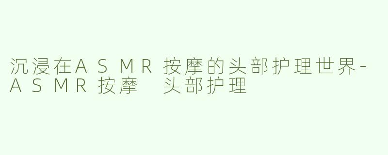 沉浸在ASMR按摩的头部护理世界-ASMR按摩 头部护理