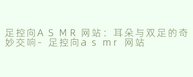 足控向ASMR网站：耳朵与双足的奇妙交响-足控向asmr网站