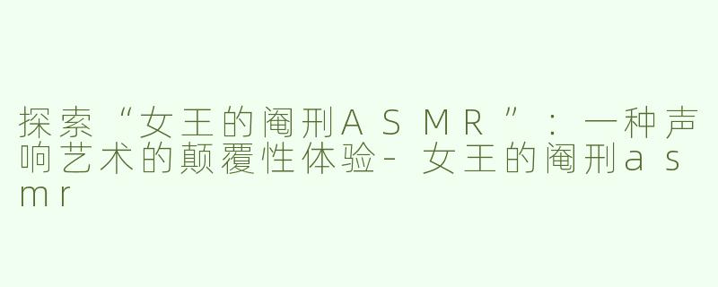 探索“女王的阉刑ASMR”：一种声响艺术的颠覆性体验-女王的阉刑asmr