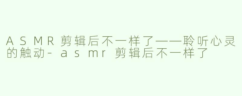 ASMR剪辑后不一样了——聆听心灵的触动-asmr剪辑后不一样了