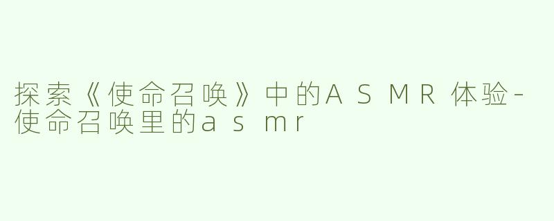 探索《使命召唤》中的ASMR体验-使命召唤里的asmr