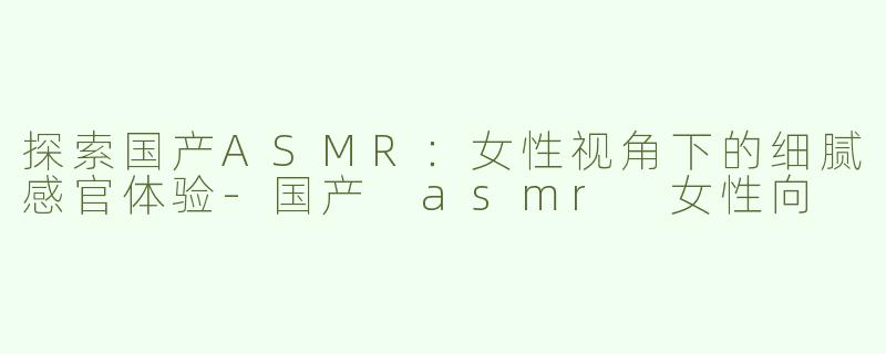 探索国产ASMR：女性视角下的细腻感官体验
