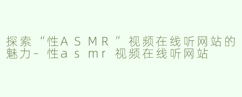 探索“性ASMR”视频在线听网站的魅力-性asmr视频在线听网站