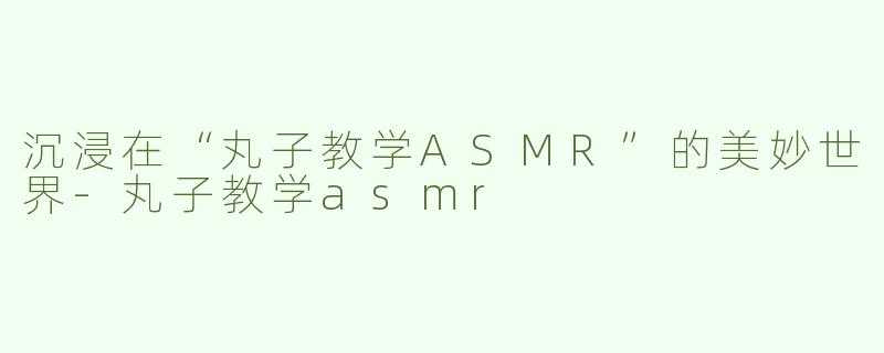 沉浸在“丸子教学ASMR”的美妙世界-丸子教学asmr