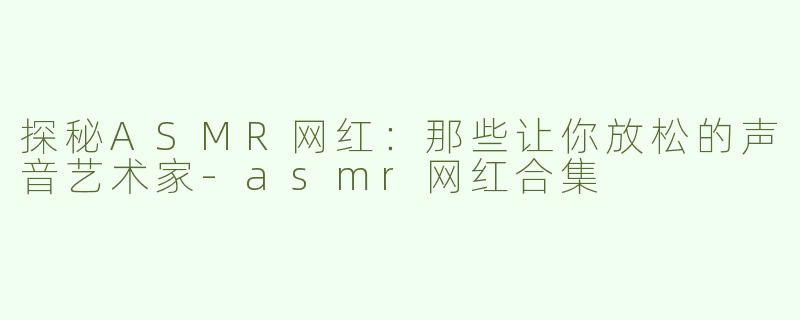 探秘ASMR网红：那些让你放松的声音艺术家-asmr网红合集