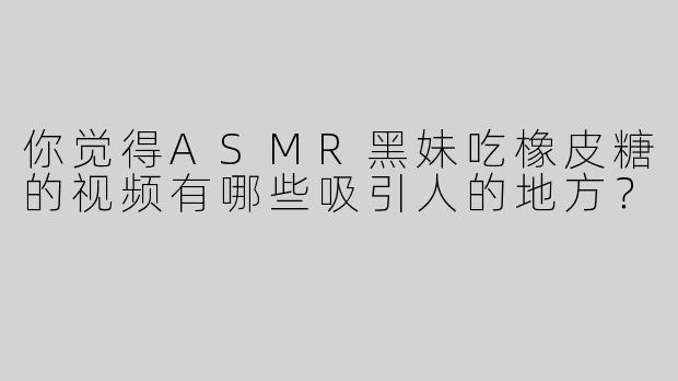 你觉得ASMR黑妹吃橡皮糖的视频有哪些吸引人的地方？
