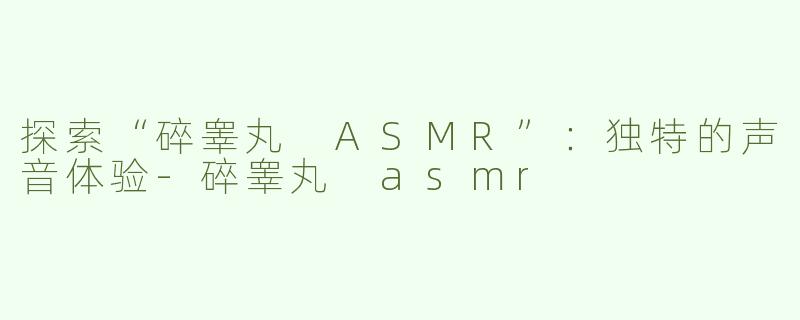 探索“碎睾丸 ASMR”：独特的声音体验-碎睾丸 asmr