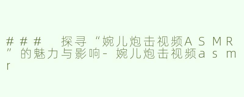 ### 探寻“婉儿炮击视频ASMR”的魅力与影响-婉儿炮击视频asmr