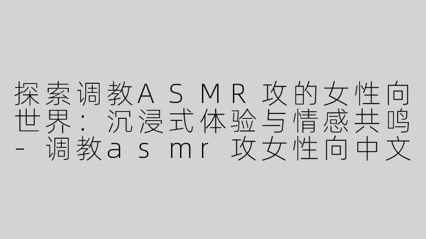 探索调教ASMR攻的女性向世界：沉浸式体验与情感共鸣-调教asmr攻女性向中文