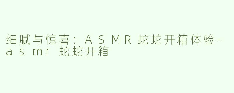 细腻与惊喜：ASMR蛇蛇开箱体验-asmr蛇蛇开箱