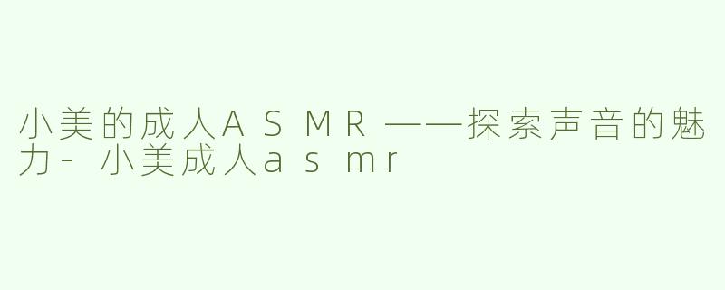 小美的成人ASMR——探索声音的魅力