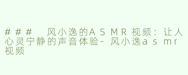 ### 风小逸的ASMR视频：让人心灵宁静的声音体验-风小逸asmr视频