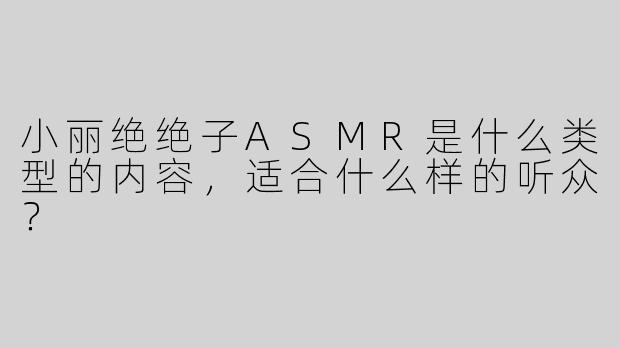 小丽绝绝子ASMR是什么类型的内容，适合什么样的听众？