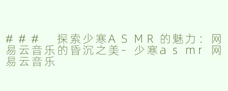 ### 探索少寒ASMR的魅力：网易云音乐的昏沉之美-少寒asmr网易云音乐