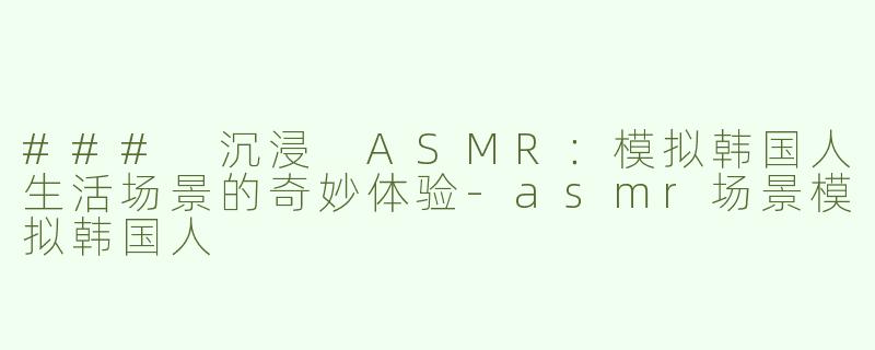 ### 沉浸 ASMR：模拟韩国人生活场景的奇妙体验-asmr场景模拟韩国人
