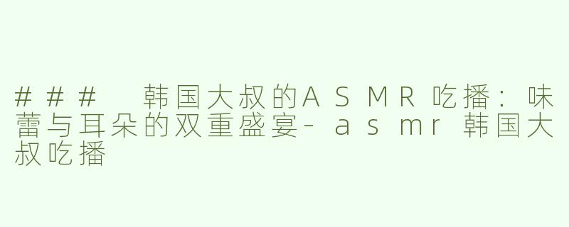 ### 韩国大叔的ASMR吃播：味蕾与耳朵的双重盛宴-asmr韩国大叔吃播