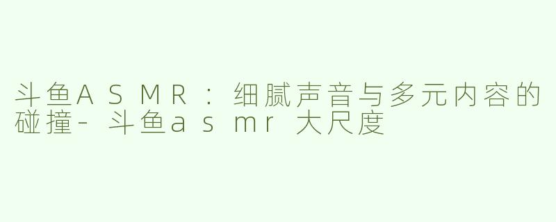 斗鱼ASMR：细腻声音与多元内容的碰撞