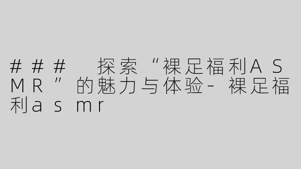 ### 探索“裸足福利ASMR”的魅力与体验-裸足福利asmr