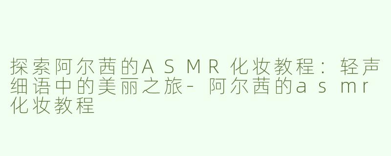 探索阿尔茜的ASMR化妆教程：轻声细语中的美丽之旅-阿尔茜的asmr化妆教程