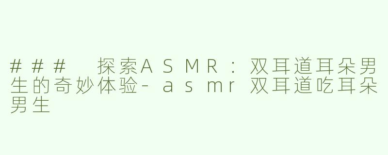 ### 探索ASMR：双耳道耳朵男生的奇妙体验-asmr双耳道吃耳朵男生